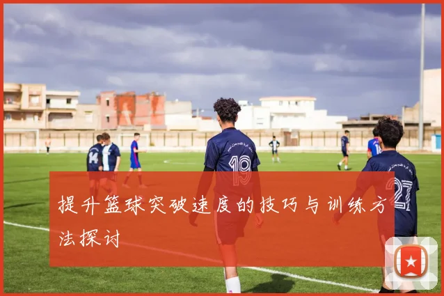 提升篮球突破速度的技巧与训练方法探讨